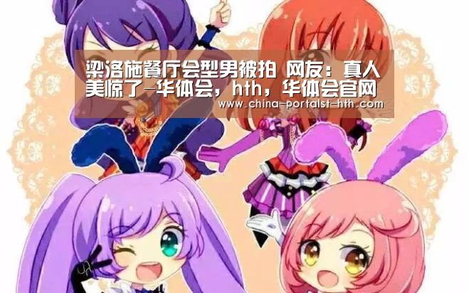 梁洛施餐厅会型男被拍 网友:真人美惊了-华体会,hth,华体会官网(图3) 华体会,hth,华体会官网